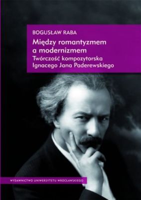 Między Romantyzmem a Modernizmem. Twórczość Kompozytorska Ignacego Jana Paderewskiego